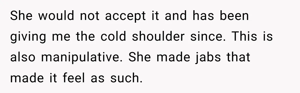 She would not accept it and has been giving me the cold shoulder since. This is also manipulative. She made jabs that made it feel as such.