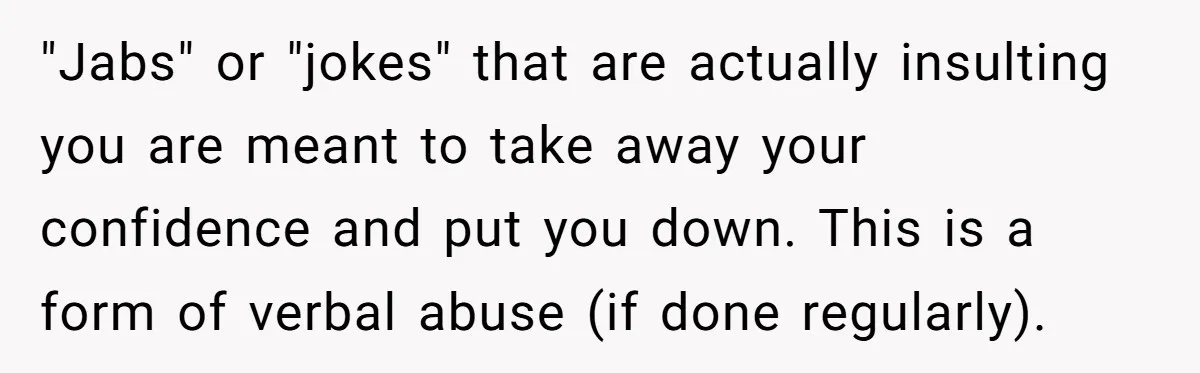 "Jabs" or "jokes" that are actually insulting you are meant to take away your confidence and put you down. This is a form of verbal abuse (if done regularly).
