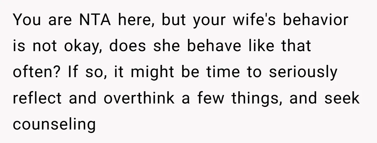 You are NTA here, but your wife's behavior is not okay, does she behave like that often? If so, it might be time to seriously reflect and overthink a few...