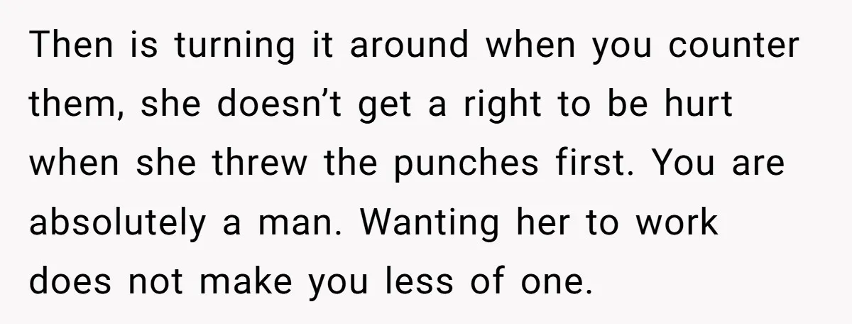 Then is turning it around when you counter them, she doesn’t get a right to be hurt when she threw the punches first. You are absolutely a man. Wanting her...