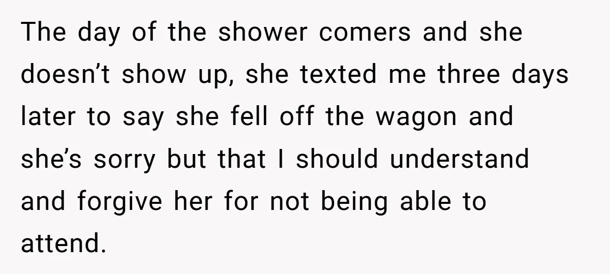 The day of the shower comers and she doesn’t show up, she texted me three days later to say she fell off the wagon and she’s sorry but that I...