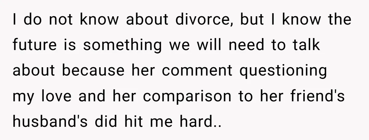 I do not know about divorce, but I know the future is something we will need to talk about because her comment questioning my love and her comparison to her...