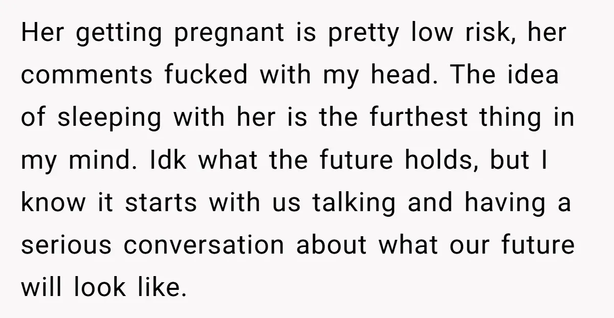 Her getting pregnant is pretty low risk, her comments fucked with my head. The idea of sleeping with her is the furthest thing in my mind. Idk what the future...