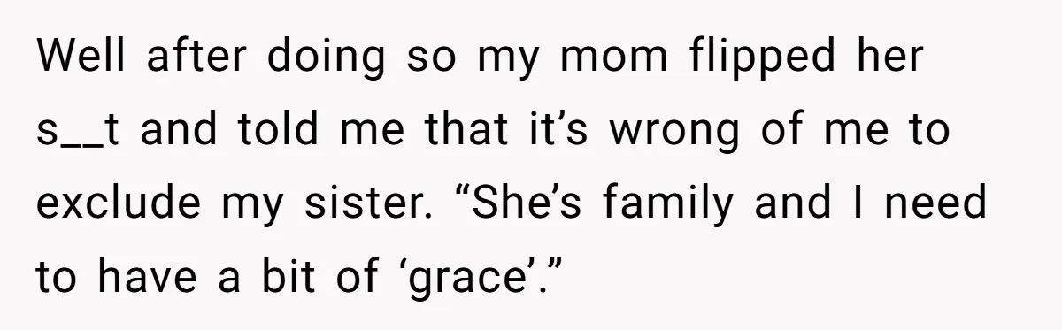 Well after doing so my mom flipped her s__t and told me that it’s wrong of me to exclude my sister. “She’s family and I need to have a bit...