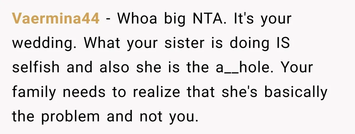 Vaermina44 − Whoa big NTA. It's your wedding. What your sister is doing IS selfish and also she is the a__hole. Your family needs to realize that she's basically the...