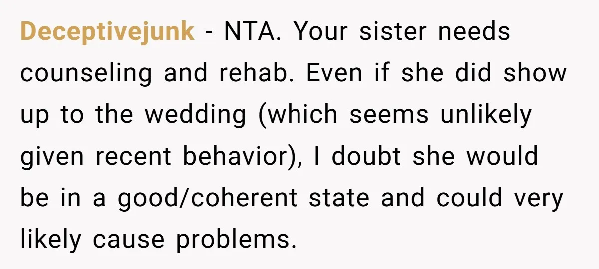 Deceptivejunk − NTA. Your sister needs counseling and rehab. Even if she did show up to the wedding (which seems unlikely given recent behavior), I doubt she would be in...