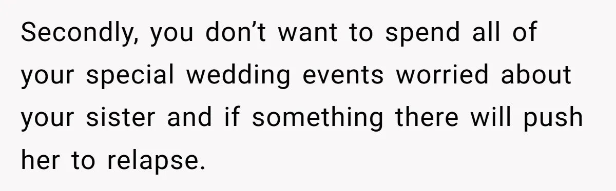Secondly, you don’t want to spend all of your special wedding events worried about your sister and if something there will push her to relapse.