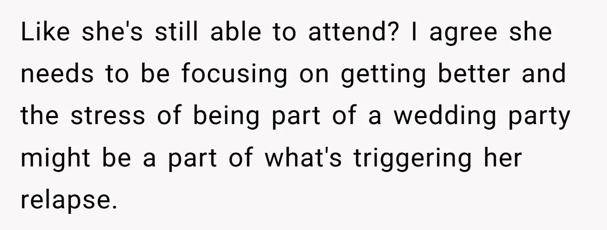 Like she's still able to attend? I agree she needs to be focusing on getting better and the stress of being part of a wedding party might be a part...