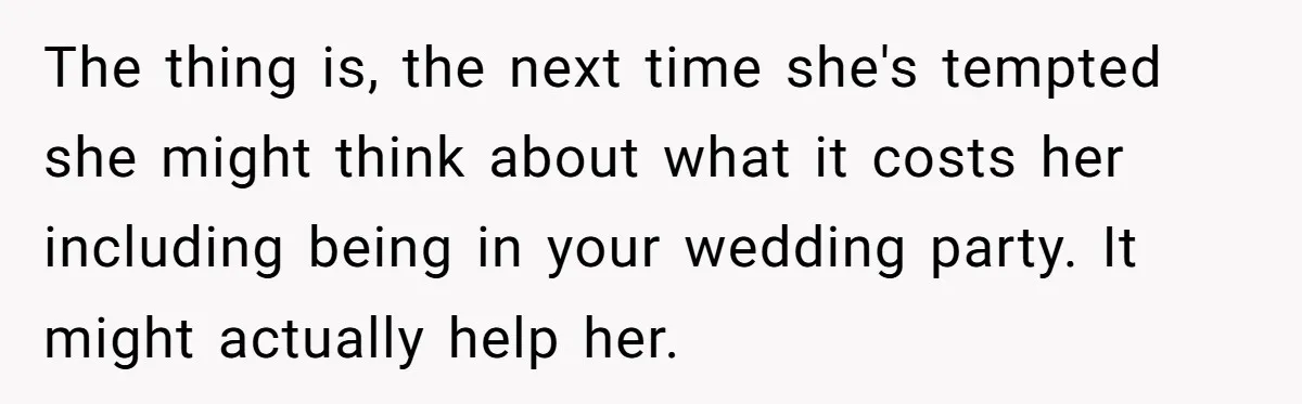 The thing is, the next time she's tempted she might think about what it costs her including being in your wedding party. It might actually help her.
