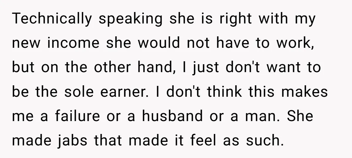 Technically speaking she is right with my new income she would not have to work, but on the other hand, I just don't want to be the sole earner. I...