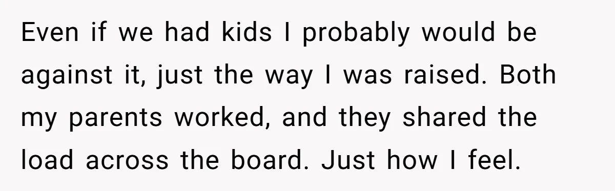 Even if we had kids I probably would be against it, just the way I was raised. Both my parents worked, and they shared the load across the board. Just...
