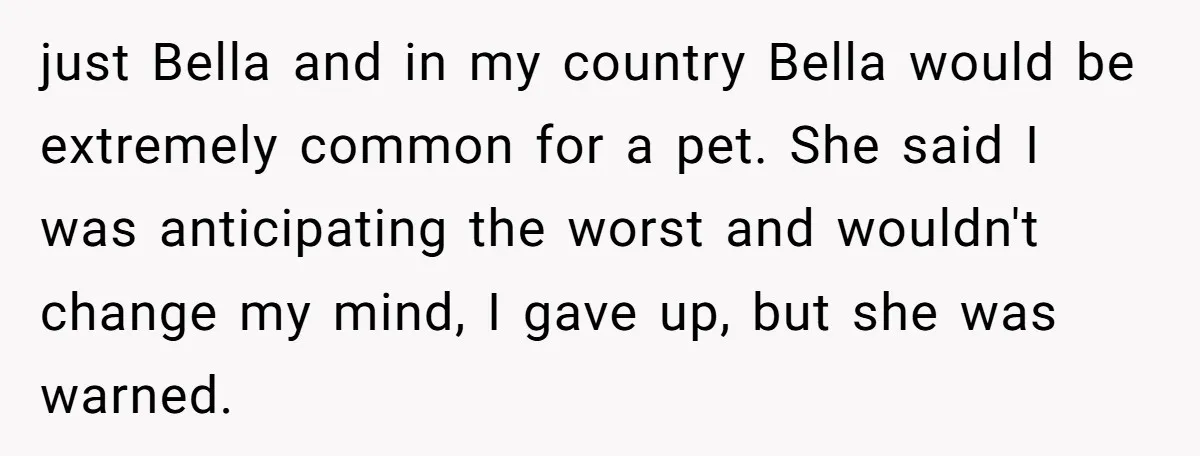 just Bella and in my country Bella would be extremely common for a pet. She said I was anticipating the worst and wouldn't change my mind, I gave up, but...