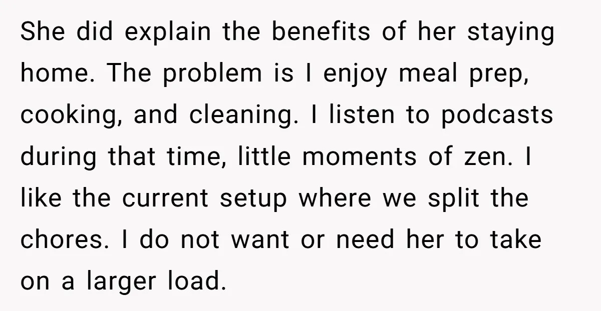 She did explain the benefits of her staying home. The problem is I enjoy meal prep, cooking, and cleaning. I listen to podcasts during that time, little moments of zen....