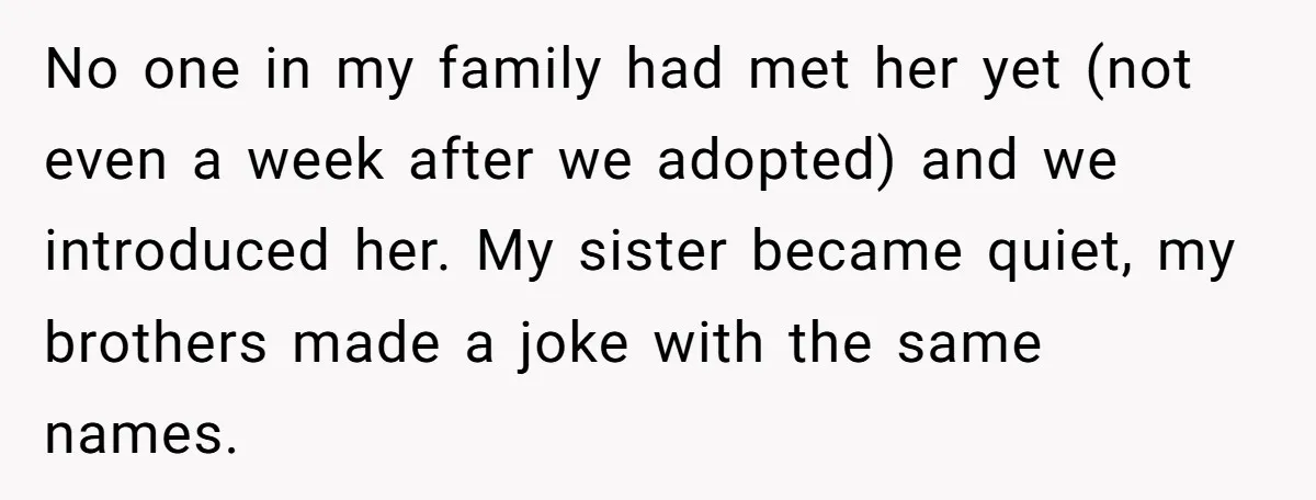 No one in my family had met her yet (not even a week after we adopted) and we introduced her. My sister became quiet, my brothers made a joke with...