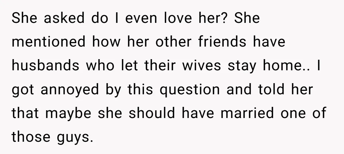 She asked do I even love her? She mentioned how her other friends have husbands who let their wives stay home.. I got annoyed by this question and told her...