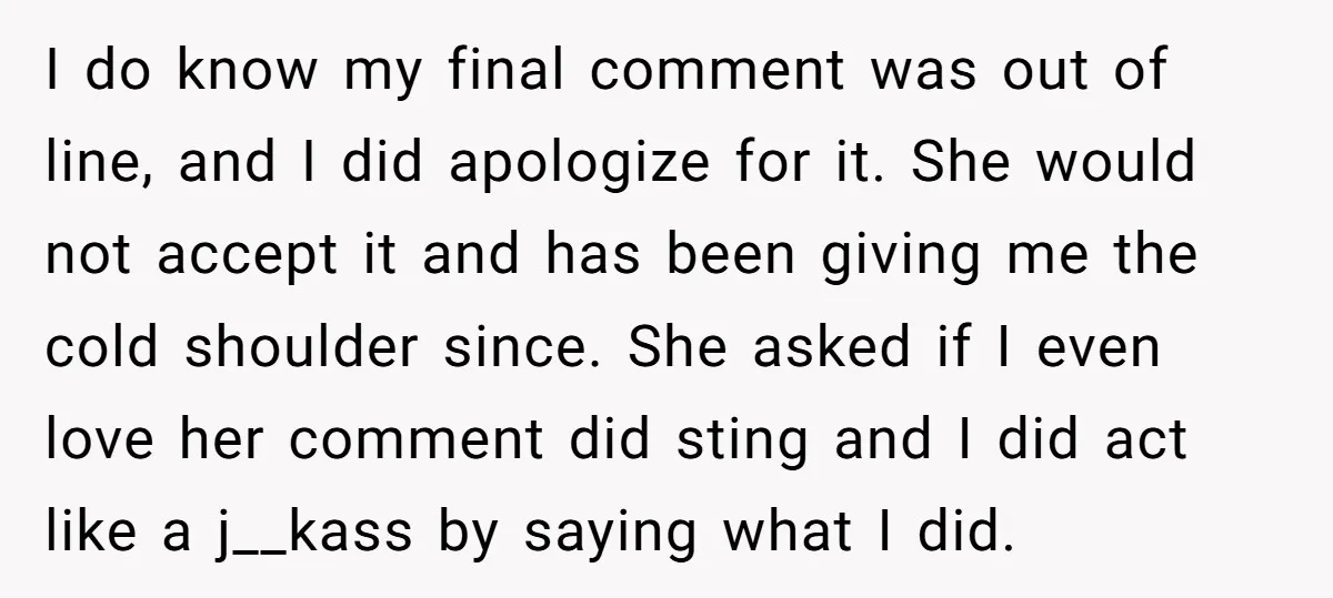 I do know my final comment was out of line, and I did apologize for it. She would not accept it and has been giving me the cold shoulder since....