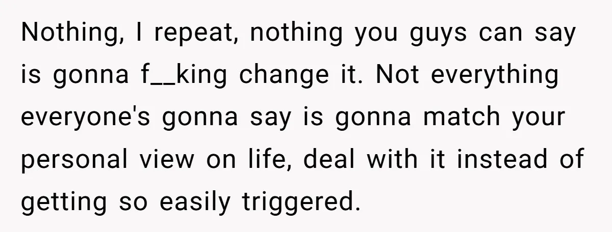 Nothing, I repeat, nothing you guys can say is gonna f__king change it. Not everything everyone's gonna say is gonna match your personal view on life, deal with it instead...