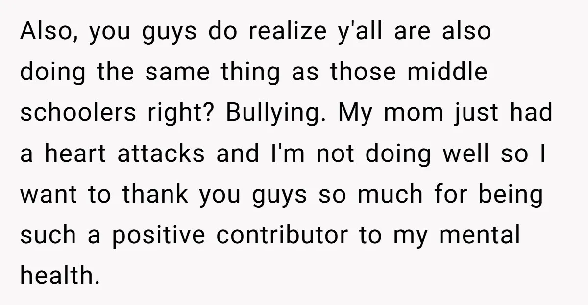 Also, you guys do realize y'all are also doing the same thing as those middle schoolers right? Bullying. My mom just had a heart attacks and I'm not doing well...