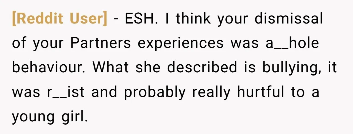 [Reddit User] − ESH. I think your dismissal of your Partners experiences was a__hole behaviour. What she described is bullying, it was r__ist and probably really hurtful to a young...