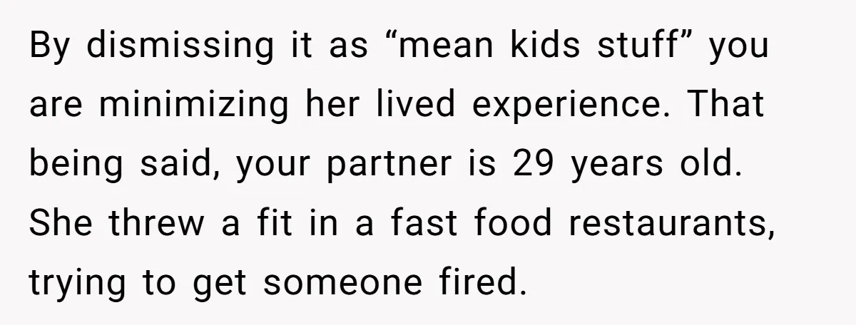 By dismissing it as “mean kids stuff” you are minimizing her lived experience. That being said, your partner is 29 years old. She threw a fit in a fast food...