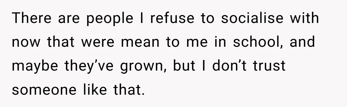 There are people I refuse to socialise with now that were mean to me in school, and maybe they’ve grown, but I don’t trust someone like that.