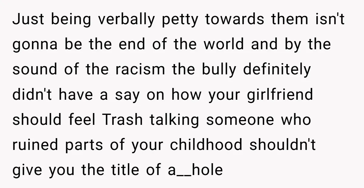 Just being verbally petty towards them isn't gonna be the end of the world and by the sound of the racism the bully definitely didn't have a say on how...