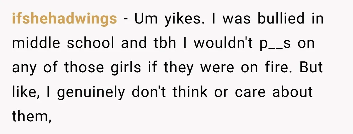 ifshehadwings − Um yikes. I was bullied in middle school and tbh I wouldn't p__s on any of those girls if they were on fire. But like, I genuinely don't...