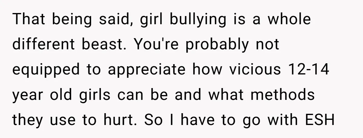 That being said, girl bullying is a whole different beast. You're probably not equipped to appreciate how vicious 12-14 year old girls can be and what methods they use to...