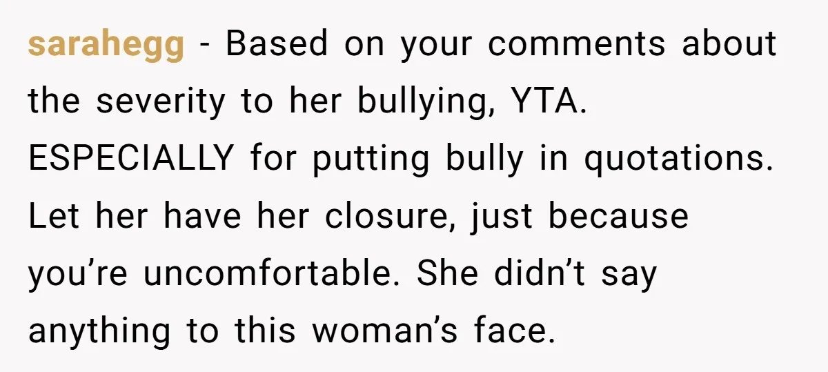 sarahegg − Based on your comments about the severity to her bullying, YTA. ESPECIALLY for putting bully in quotations. Let her have her closure, just because you’re uncomfortable. She didn’t...