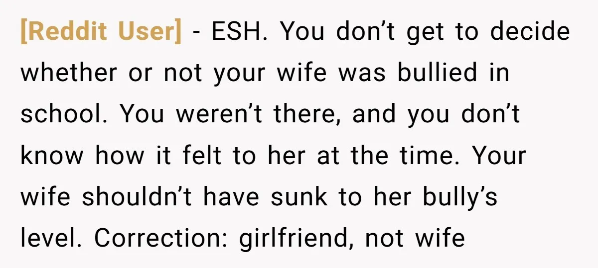 [Reddit User] − ESH. You don’t get to decide whether or not your wife was bullied in school. You weren’t there, and you don’t know how it felt to her...
