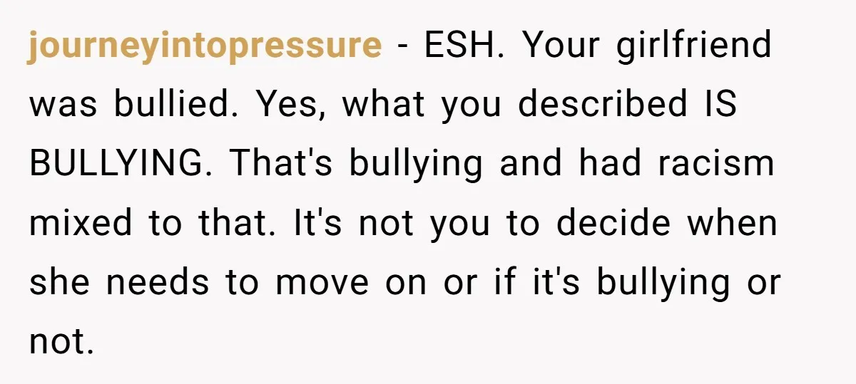 journeyintopressure − ESH. Your girlfriend was bullied. Yes, what you described IS BULLYING. That's bullying and had racism mixed to that. It's not you to decide when she needs to...