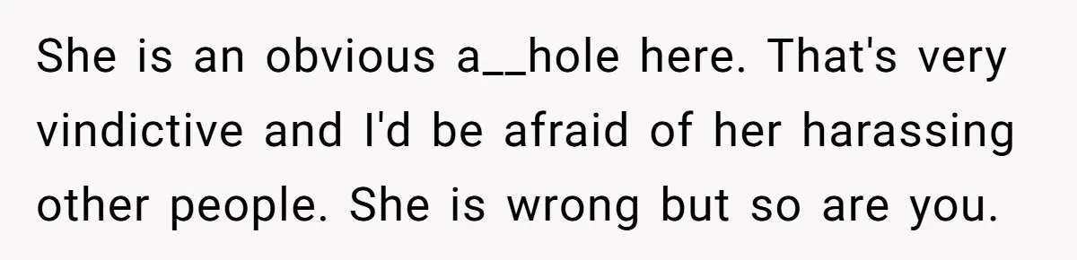 She is an obvious a__hole here. That's very vindictive and I'd be afraid of her harassing other people. She is wrong but so are you.