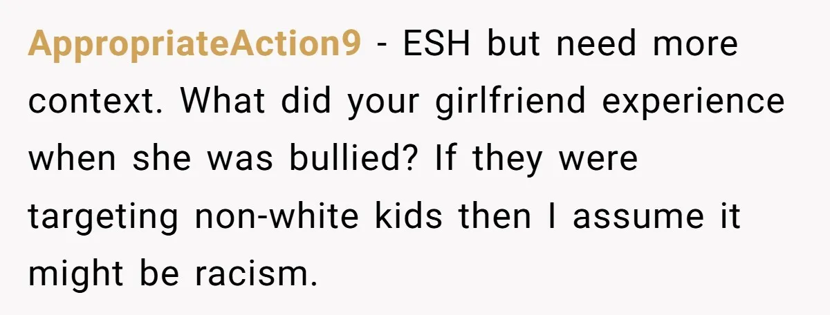AppropriateAction9 − ESH but need more context. What did your girlfriend experience when she was bullied? If they were targeting non-white kids then I assume it might be racism.