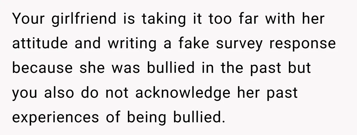 Your girlfriend is taking it too far with her attitude and writing a fake survey response because she was bullied in the past but you also do not acknowledge her...