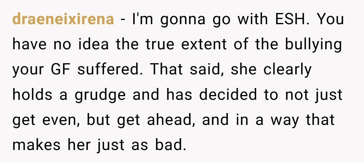draeneixirena − I'm gonna go with ESH. You have no idea the true extent of the bullying your GF suffered. That said, she clearly holds a grudge and has decided...