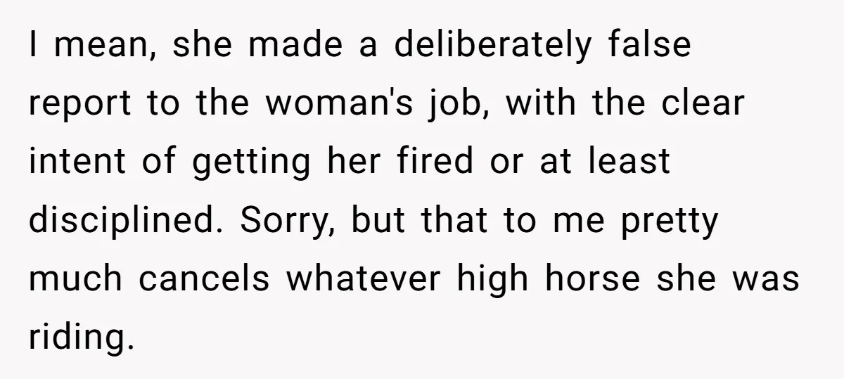 I mean, she made a deliberately false report to the woman's job, with the clear intent of getting her fired or at least disciplined. Sorry, but that to me pretty...