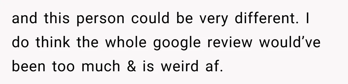 and this person could be very different. I do think the whole google review would’ve been too much & is weird af.