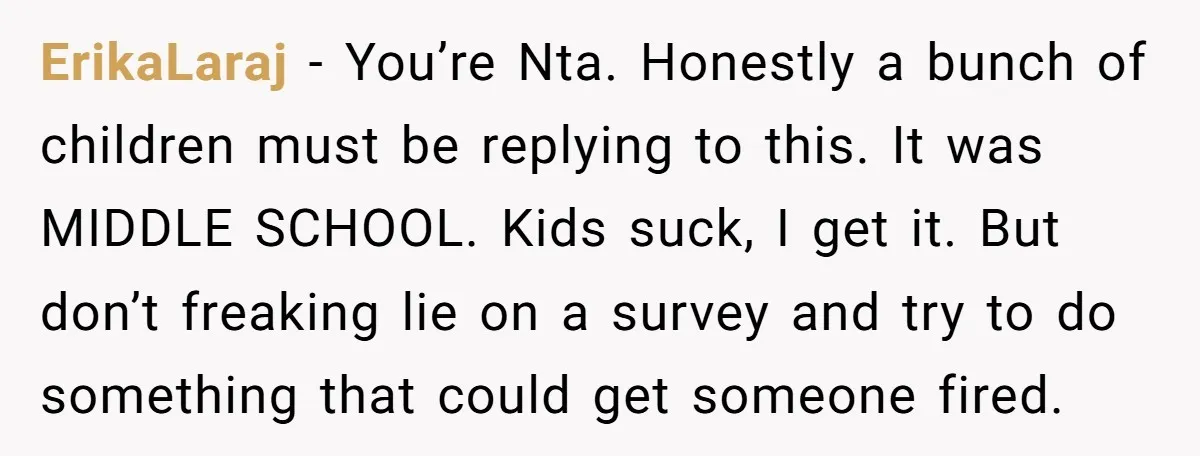 ErikaLaraj − You’re Nta. Honestly a bunch of children must be replying to this. It was MIDDLE SCHOOL. Kids suck, I get it. But don’t freaking lie on a survey...
