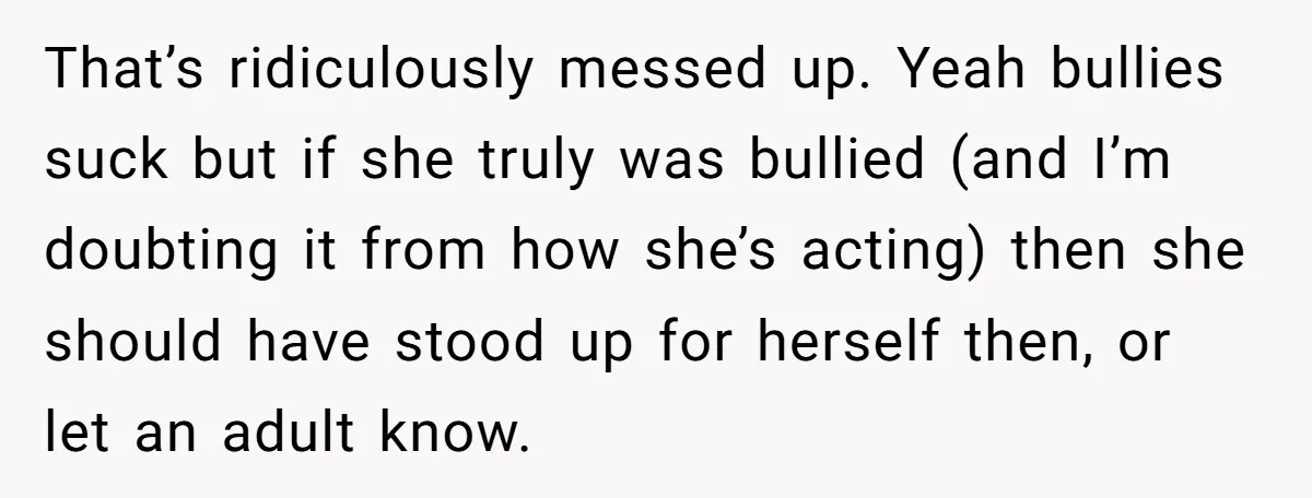 That’s ridiculously messed up. Yeah bullies suck but if she truly was bullied (and I’m doubting it from how she’s acting) then she should have stood up for herself then,...