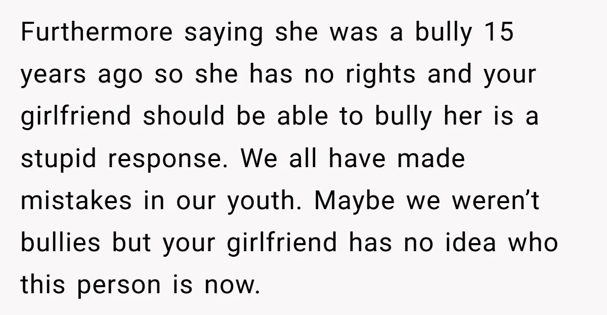 Furthermore saying she was a bully 15 years ago so she has no rights and your girlfriend should be able to bully her is a stupid response. We all have...