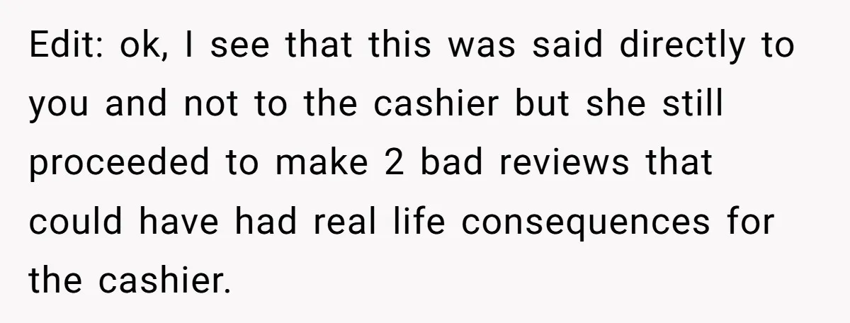 Edit: ok, I see that this was said directly to you and not to the cashier but she still proceeded to make 2 bad reviews that could have had real...