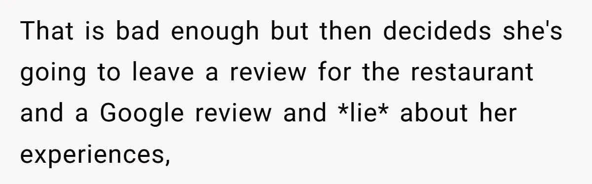 That is bad enough but then decideds she's going to leave a review for the restaurant and a Google review and *lie* about her experiences,