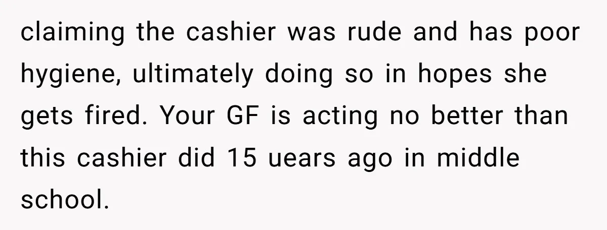 claiming the cashier was rude and has poor hygiene, ultimately doing so in hopes she gets fired. Your GF is acting no better than this cashier did 15 uears ago...