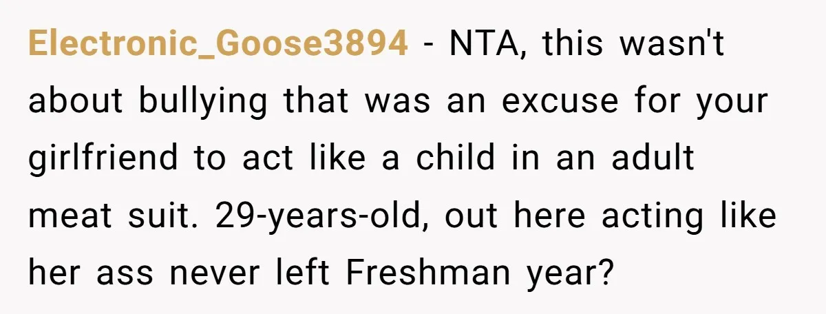 Electronic_Goose3894 − NTA, this wasn't about bullying that was an excuse for your girlfriend to act like a child in an adult meat suit. 29-years-old, out here acting like her...