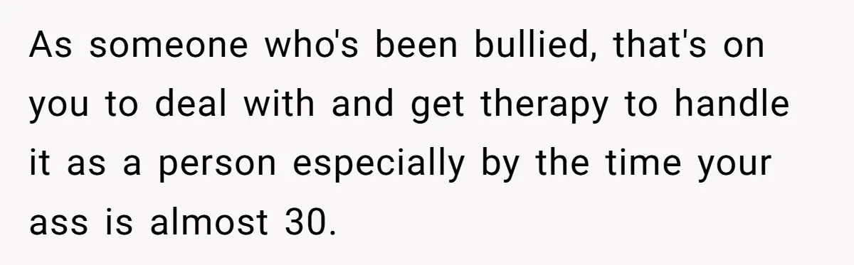 As someone who's been bullied, that's on you to deal with and get therapy to handle it as a person especially by the time your ass is almost 30.