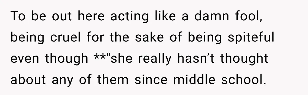 To be out here acting like a damn fool, being cruel for the sake of being spiteful even though **"she really hasn’t thought about any of them since middle school.