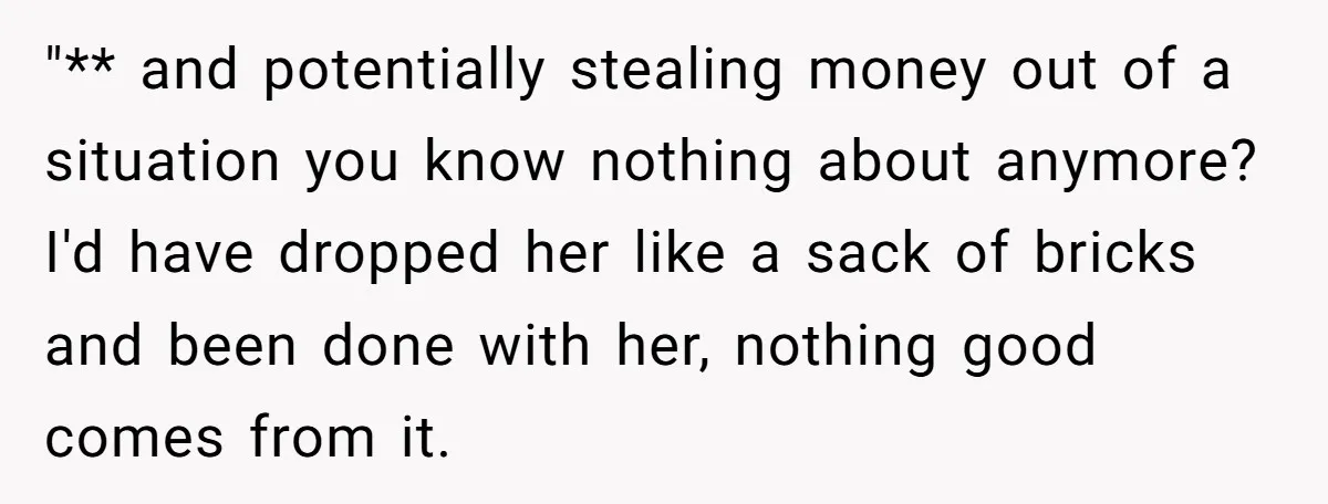 "** and potentially stealing money out of a situation you know nothing about anymore? I'd have dropped her like a sack of bricks and been done with her, nothing good...