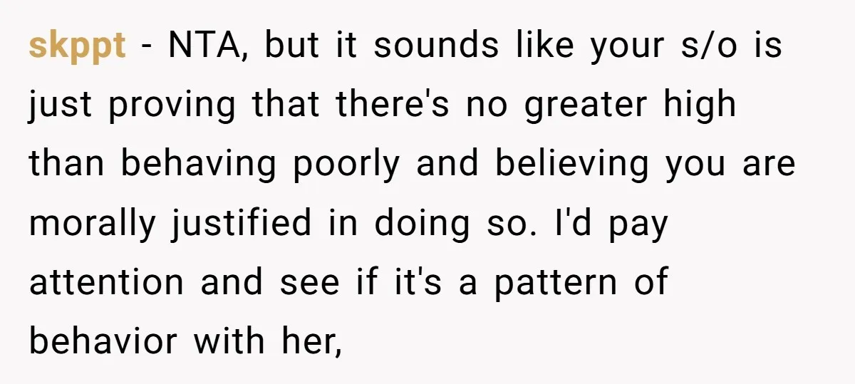 skppt − NTA, but it sounds like your s/o is just proving that there's no greater high than behaving poorly and believing you are morally justified in doing so. I'd...