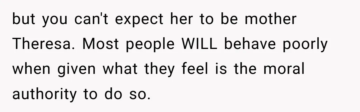 but you can't expect her to be mother Theresa. Most people WILL behave poorly when given what they feel is the moral authority to do so.