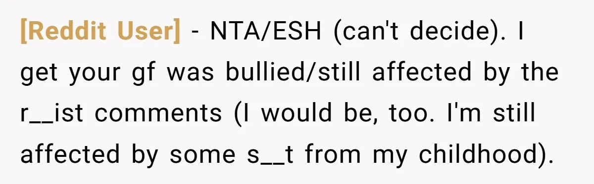 [Reddit User] − NTA/ESH (can't decide). I get your gf was bullied/still affected by the r__ist comments (I would be, too. I'm still affected by some s__t from my childhood).